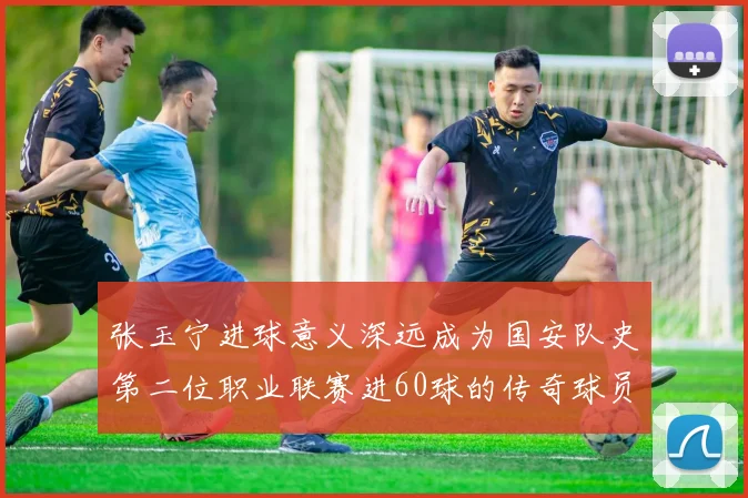 张玉宁进球意义深远成为国安队史第二位职业联赛进60球的传奇球员