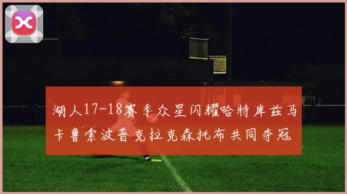 湖人17-18赛季众星闪耀哈特库兹马卡鲁索波普克拉克森托布共同夺冠的辉煌时刻