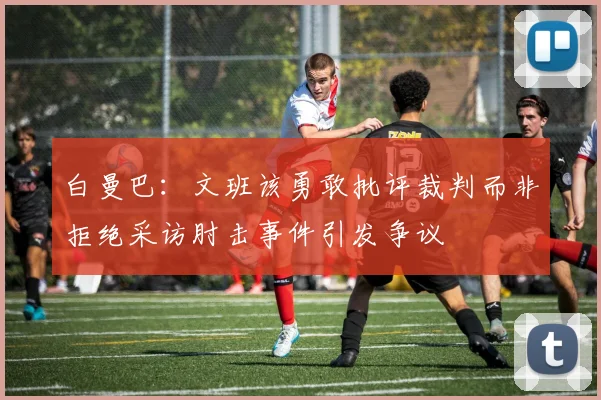 白曼巴：文班该勇敢批评裁判而非拒绝采访肘击事件引发争议