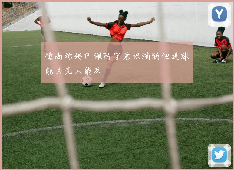 德尚称姆巴佩防守意识稍弱但进球能力无人能及