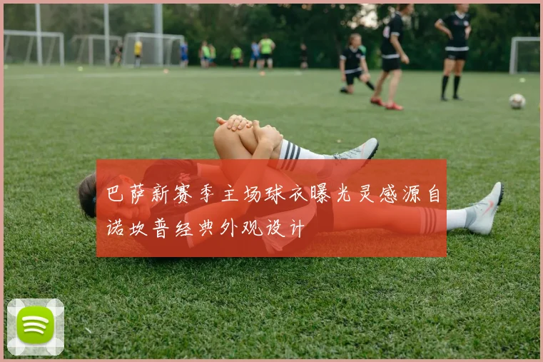 巴萨新赛季主场球衣曝光灵感源自诺坎普经典外观设计