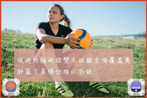 埃迪约翰逊称赞文班能全场覆盖奥胖篮下虽强但难以匹敌