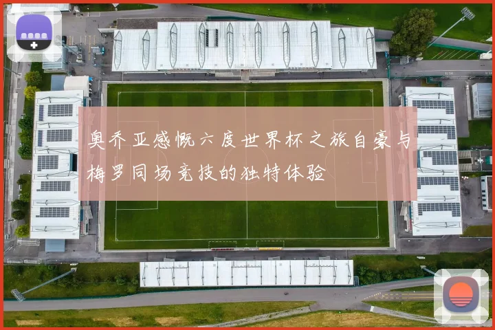奥乔亚感慨六度世界杯之旅自豪与梅罗同场竞技的独特体验