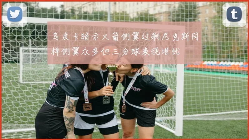 乌度卡暗示火箭侧翼过剩尼克斯同样侧翼众多但三分球表现堪忧