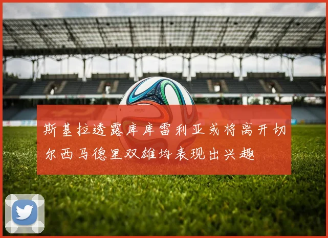 斯基拉透露库库雷利亚或将离开切尔西马德里双雄均表现出兴趣