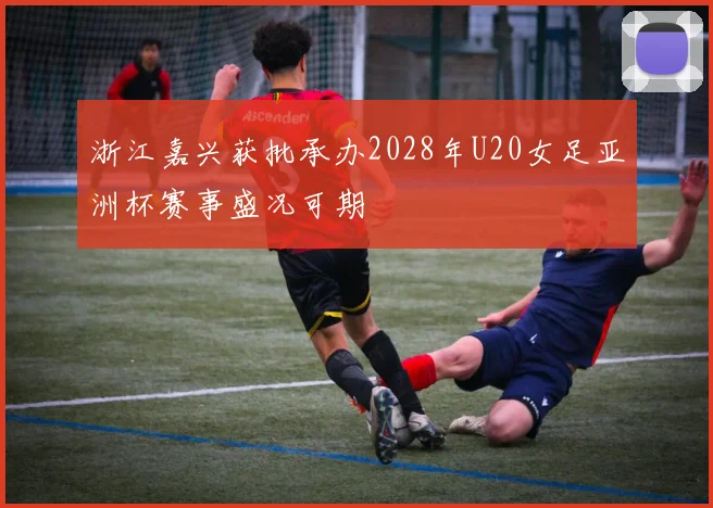 浙江嘉兴获批承办2028年U20女足亚洲杯赛事盛况可期