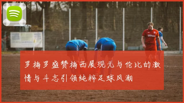 罗梅罗盛赞梅西展现无与伦比的激情与斗志引领纯粹足球风潮