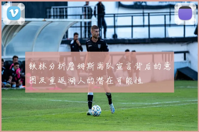 铁林分析詹姆斯离队宣言背后的意图及重返湖人的潜在可能性