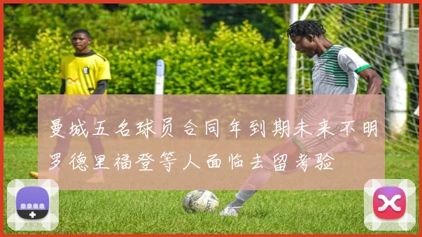 曼城五名球员合同年到期未来不明罗德里福登等人面临去留考验