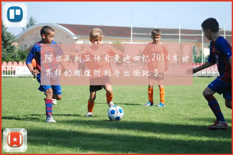 阿尔及利亚传奇曼迪回忆2014年世界杯的辉煌时刻与出场纪录