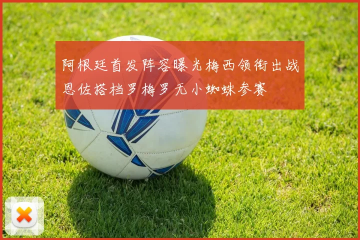 阿根廷首发阵容曝光梅西领衔出战恩佐搭档罗梅罗无小蜘蛛参赛