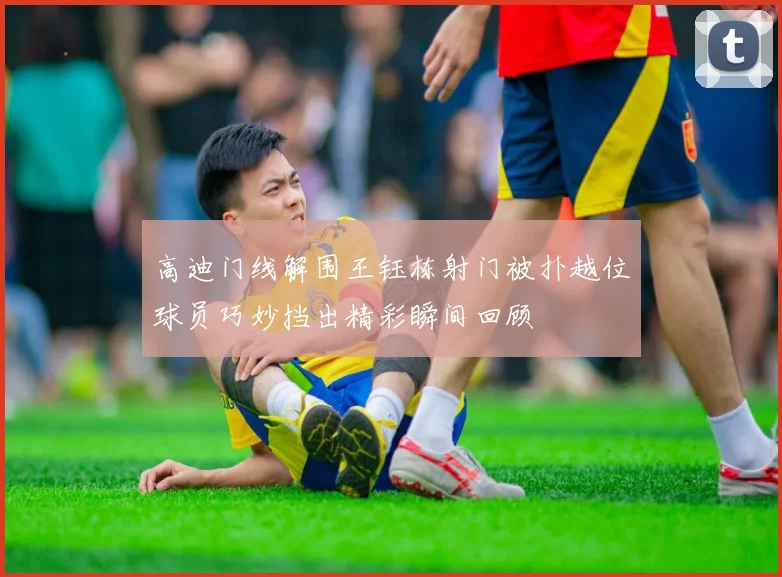 高迪门线解围王钰栋射门被扑越位球员巧妙挡出精彩瞬间回顾