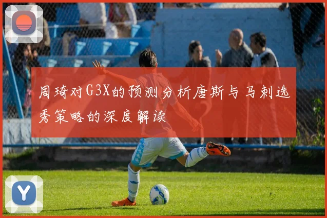 周琦对G3X的预测分析唐斯与马刺选秀策略的深度解读