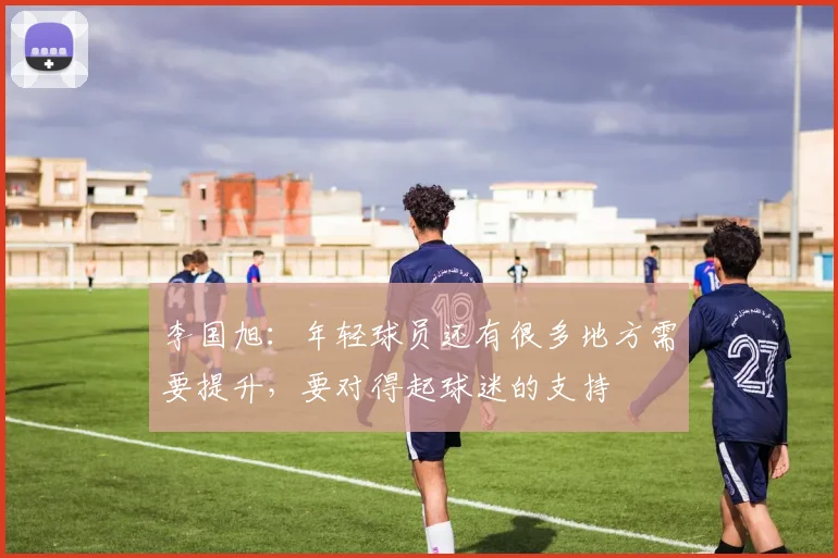 李国旭：年轻球员还有很多地方需要提升，要对得起球迷的支持
