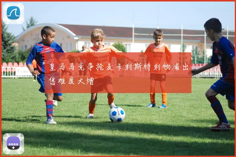 皇马马竞争抢麦卡利斯特利物浦出售难度大增