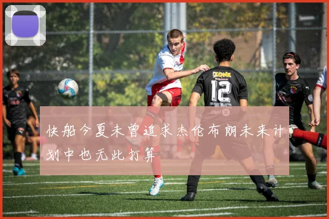 快船今夏未曾追求杰伦布朗未来计划中也无此打算